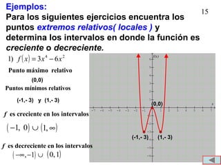 15
Ejemplos:
Para los siguientes ejercicios encuentra los
puntos extremos relativos( locales ) y
determina los intervalos en donde la función es
creciente o decreciente.
( ) 24
63)1 xxxf −=
Punto máximo relativo
es creciente en los intervalosf
-7 -6 -5 -4 -3 -2 -1 1 2 3 4 5 6 7
-6
-5
-4
-3
-2
-1
1
2
3
4
5
6
f(x)
x(0,0)
(1,- 3)(-1,- 3)
Puntos mínimos relativos
Punto máximo relativo
(0,0)
(-1,- 3) y (1,- 3)
es decreciente en los intervalosf
( ), 1−∞ − ∪ ( )1,0
( )1, 0− ∪ ( )∞,1
 