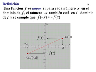 23
-7 -6 -5 -4 -3 -2 -1 1 2 3 4 5 6 7
-6
-5
-4
-3
-2
-1
1
2
3
4
5
6
x
f(x)
Definición
Una función f es impar si para cada número x en el
dominio de f , el número -x también está en el dominio
de f y se cumple que )()( xfxf −=−
( ))(, xfx
x
x−
( )f x
( )f x−
( ), ( )x f x− −
 