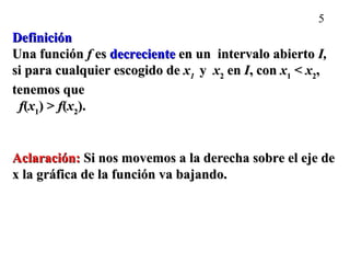 5
DefiniciónDefinición
Una funciónUna función ff eses decrecientedecreciente en un intervalo abiertoen un intervalo abierto I,I,
si para cualquier escogido desi para cualquier escogido de xx11 yy xx22 enen II, con, con xx11 << xx22,,
tenemos quetenemos que
ff((xx11) >) > ff((xx22).).
Aclaración:Aclaración: Si nos movemos a la derecha sobre el eje deSi nos movemos a la derecha sobre el eje de
x la gráfica de la función va bajando.x la gráfica de la función va bajando.
 