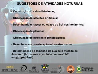 SUGESTÕES DE ATIVIDADES NOTURNAS
- Construção do calendário lunar;
- Observação de satélites artificiais;
- Desenhando o nascer ou ocaso do Sol nos horizontes;
- Observação de planetas;
- Observação de estrelas e constelações;
- Desenhe a sua constelação (etnoastronomia);
- Determinação do tamanho da Lua pelo método de
Aristarco (https://www.youtube.com/watch?
v=cyjzdpAbPm4)
 