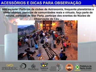 Não se isole! Participe de clubes de Astronomia, frequente planetários e
observatórios, participe de comunidades reais e virtuais, faça parte de
fóruns, participe de Star Party, participe dos eventos do Núcleo de
Observação do Céu ...
ACESSÓRIOS E DICAS PARA OBSERVAÇÃO
 
