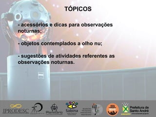 TÓPICOS
- acessórios e dicas para observações
noturnas;
- objetos contemplados a olho nu;
- sugestões de atividades referentes as
observações noturnas.
 