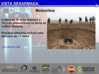VISTA DESARMADA
Foto: Marcos Calil
Meteoritos
Cratera de 20 m de diâmetro e
10 m de profundidade no Norte da
Letônia (Rússia).
Provável meteorito de ferro com
diâmetro de ~1 metro.
 