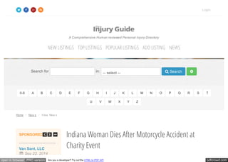 pdfcrowd.comopen in browser PRO version Are you a developer? Try out the HTML to PDF API
Home / New s / View New s
Indiana Woman Dies After Motorcycle Accident at
Charity Event
A Comprehensive Human reviewed Personal Injury Directory
Search for in: -- select --  Search 
0-9 A B C D E F G H I J K L M N O P Q R S T
U V W X Y Z
Login
NEW LISTINGS TOP LISTINGS POPULAR LISTINGS ADD LISTING NEWS
SPONSORED
king
ttorneys
Van Sant, LLC
 Sep 22, 2014
Law Offices of Jerry
J. Treviño
Texas Trucking
Accident Attorneys
Van Sant, LLC
 Sep 22, 2014
 