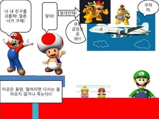 우하
하.너 내 친구를
괴롭혀! 얼른
너가 구해!
이곳은 용암. 떨어지면 다시는 돌
아오지 않거나 죽는다!!!
맞아!
절대안돼!
쿠파
공장으
로
와!!!
 