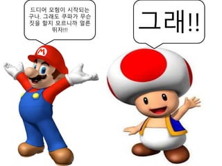 드디어 모험이 시작되는
구나. 그래도 쿠파가 무슨
짓을 할지 모르니까 얼른
뛰자!!! 그래!!
 