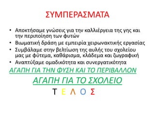 ΣΥΜΠΕΡΑΣΜΑΤΑ
• Αποκτήσαμε γνώσεις για την καλλιέργεια της γης και
την περιποίηση των φυτών
• Βιωματική δράση με εμπειρία χειρωνακτικής εργασίας
• Συμβάλαμε στην βελτίωση της αυλής του σχολείου
μας με φύτεμα, καθάρισμα, κλάδεμα και ζωγραφική
• Αναπτύξαμε ομαδικότητα και συνεργατικότητα
ΑΓΑΠΗ ΓΙΑ ΤΗΝ ΦΥΣΗ ΚΑΙ ΤΟ ΠΕΡΙΒΑΛΛΟΝ
ΑΓΑΠΗ ΓΙΑ ΤΟ ΣΧΟΛΕΙΟ
Τ Ε Λ Ο Σ
 