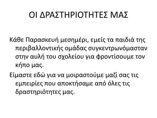 ΟΙ ΔΡΑΣΤΗΡΙΟΤΗΤΕΣ ΜΑΣ
Κάθε Παρασκευή μεσημέρι, εμείς τα παιδιά της
περιβαλλοντικής ομάδας συγκεντρωνόμασταν
στην αυλή του σχολείου για φροντίσουμε τον
κήπο μας.
Είμαστε εδώ για να μοιραστούμε μαζί σας τις
εμπειρίες που αποκτήσαμε από όλες τις
δραστηριότητες μας.
 