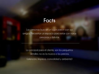 Facts
Las personas buscan un lugar para ir con sus
amigos. Necesitan un espacio para estar con varias
personas y disfrutar.
Lo principal para el cliente, son los pequeños
detalles: no es la música o los precios.
(atención, limpieza, comodidad y ambiente)
 