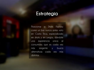 Estrategia
Posicionar a Shots Factory
como un bar nunca antes visto
en Costa Rica, especializado
en shots y en juegos, dándole
una experiencia única al
consumidor, que es cada vez
más exigente y busca
alternativas cada vez más
distintas.
 