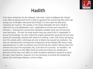 It has been related by Zirr ibn Hubaysh, who said: I came to Safwaan ibn 'Assaal
(may Allah be pleased with him) in order to question him concerning [the action of]
wiping over al-Khuffain (the plural of al-Khuff; It is worn upon the feet of an
individual, for instance: The sandal, or the shoe) [Hereafter the term 'Khuff' is
referred to as a Sandal](leather sock – applicable to normal sock irrelevant to
thickness – nothing from sunnah that stipulates sahabah were not rich and may
have had holes). He said: For what reason have you come 0 Zirr? I responded: In
pursuit of knowledge. He said: Indeed the angels spread their wings for the one who
quests for knowledge, pleased with what he is seeking. I said: [The action of] wiping
over the sandals after a discharge of urine or faeces has caused me confusion. You
were an individual from amongst the Companions of the Prophet (‫,)ﷺ‬ hence I have
approached you in order to question you [concerning this matter]. Did you hear him
mention this issue? He responded: Yes, if we were on a journey - or travellers - he
would command us to [the effect that] we need not remove our sandals for a
[period] of three days and nights [in order to perform ablution], except [in a state]
of major ritual impurity. However, [it is not necessary to remove the sandals] [by
reason of] a discharge of faeces, urine or sleep.
Hadith
 