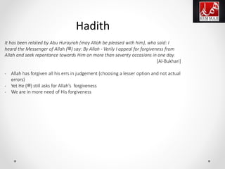 It has been related by Abu Hurayrah (may Allah be pleased with him), who said: I
heard the Messenger of Allah (‫)ﷺ‬ say: By Allah - Verily I appeal for forgiveness from
Allah and seek repentance towards Him on more than seventy occasions in one day.
[Al-Bukhari]
• Allah has forgiven all his errs in judgement (choosing a lesser option and not actual
errors)
• Yet He (‫)ﷺ‬ still asks for Allah’s forgiveness
• We are in more need of His forgiveness
Hadith
 