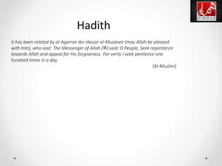 It has been related by al-Agarree ibn Vassar al-Muzanee (may Allah be pleased
with him), who said: The Messenger of Allah (‫)ﷺ‬ said: O People, Seek repentance
towards Allah and appeal for His forgiveness. For verily I seek penitence one
hundred times in a day.
[Al-Muslim]
Hadith
 