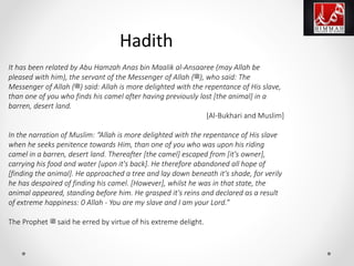 It has been related by Abu Hamzah Anas bin Maalik al-Ansaaree (may Allah be
pleased with him), the servant of the Messenger of Allah (‫,)ﷺ‬ who said: The
Messenger of Allah (‫)ﷺ‬ said: Allah is more delighted with the repentance of His slave,
than one of you who finds his camel after having previously lost [the animal] in a
barren, desert land.
[Al-Bukhari and Muslim]
In the narration of Muslim: “Allah is more delighted with the repentance of His slave
when he seeks penitence towards Him, than one of you who was upon his riding
camel in a barren, desert land. Thereafter [the camel] escaped from [it's owner],
carrying his food and water [upon it's back]. He therefore abandoned all hope of
[finding the animal]. He approached a tree and lay down beneath it's shade, for verily
he has despaired of finding his camel. [However], whilst he was in that state, the
animal appeared, standing before him. He grasped it's reins and declared as a result
of extreme happiness: 0 Allah - You are my slave and I am your Lord.”
The Prophet ‫ﷺ‬ said he erred by virtue of his extreme delight.
Hadith
 