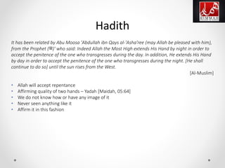 It has been related by Abu Moosa 'Abdullah ibn Qays al-'Asha'ree (may Allah be pleased with him),
from the Prophet (‫')ﷺ‬ who said: Indeed Allah the Most High extends His Hand by night in order to
accept the penitence of the one who transgresses during the day. In addition, He extends His Hand
by day in order to accept the penitence of the one who transgresses during the night. [He shall
continue to do so] until the sun rises from the West.
[Al-Muslim]
• Allah will accept repentance
• Affirming quality of two hands – Yadah [Maidah, 05:64]
• We do not know how or have any image of it
• Never seen anything like it
• Affirm it in this fashion
Hadith
 