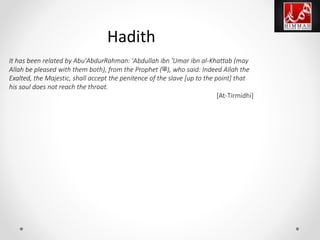 It has been related by Abu'AbdurRahman: 'Abdullah ibn 'Umar ibn al-Khattab (may
Allah be pleased with them both), from the Prophet (‫,)ﷺ‬ who said: Indeed Allah the
Exalted, the Majestic, shall accept the penitence of the slave [up to the point] that
his soul does not reach the throat.
[At-Tirmidhi]
Hadith
 