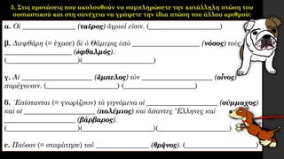 5. Στις προτάσεις που ακολουθούν να συμπληρώσετε την κατάλληλη πτώση του
ουσιαστικού και στη συνέχεια να γράψετε την ίδια πτώση του άλλου αριθμού:
α. Οἱ _______________ (ταῦρος) ἄγριοί εἰσιν. (____________________)
β. Διεφθάρη (= έχασε) δὲ ὁ Θάμυρις ὑπὸ ___________________ (νόσος) τοὺς
___________________ (ὀφθαλμός).
(____________________)(____________________)
γ. Αἱ ____________________ (ἄμπελος) τὸν ____________________ (οἶνος)
παρέχουσιν. (____________________) (____________________)
δ. ᾿Επίστανται (= γνωρίζουν) τὰ γιγνόμενα οἱ ____________________ (σύμμαχος)
καὶ οἱ ____________________ (πολέμιος) καὶ ἅπαντες ῞Ελληνες καὶ
____________________ (βάρβαρος).
(____________________)(____________________)(____________________)
ε. Παῦσον (= σταμάτησε) τοῦ _______________ (θρῆνος). (____________________)
 