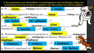 5. Στις προτάσεις που ακολουθούν να συμπληρώσετε την κατάλληλη πτώση του
ουσιαστικού και στη συνέχεια να γράψετε την ίδια πτώση του άλλου αριθμού:
α. Οἱ _______________ (ταῦρος) ἄγριοί εἰσιν. (____________________)
β. Διεφθάρη (= έχασε) δὲ ὁ Θάμυρις ὑπὸ ___________________ (νόσος) τοὺς
___________________ (ὀφθαλμός).
(____________________)(____________________)
γ. Αἱ ____________________ (ἄμπελος) τὸν ____________________ (οἶνος)
παρέχουσιν. (____________________) (____________________)
δ. ᾿Επίστανται (= γνωρίζουν) τὰ γιγνόμενα οἱ ____________________ (σύμμαχος)
καὶ οἱ ____________________ (πολέμιος) καὶ ἅπαντες ῞Ελληνες καὶ
____________________ (βάρβαρος).
(____________________)(____________________)(____________________)
ε. Παῦσον (= σταμάτησε) τοῦ _______________ (θρῆνος). (____________________)
ταῦροι ὁ ταῦρος
νόσου
ὀφθαλμούς
τῶν νόσων τόν ὀφθαλμόν
ἄμπελοι οἶνον
ἡ ἄμπελος τούς οἴνους
σύμμαχοι
πολέμιοι
βάρβαροι
ὁ σύμμαχος ὁ πολέμιος ὁ βάρβαρος
θρήνου τῶν θρήνων
 