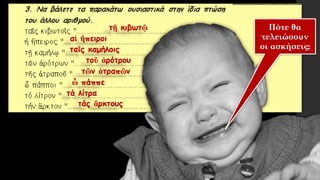 τῇ κιβωτῷ
τάς ἄρκτους
τά λίτρα
ὦ πάππε
τῶν ἀτραπῶν
τοῦ ἀρότρου
ταῖς καμήλοις
αἱ ἤπειροι
Πότε θα
τελειώσουν
οι ασκήσεις;
 