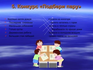 5. Конкурс «Подбери пару»5. Конкурс «Подбери пару»
 Крупные капли дождя торчали на косогоре
 Последние снежинки весело катались с горки
 Маленькая собачонка летела в тёплые страны
 Голые кусты барабанили по крыше дома
 Деревенские ребята порхали в холодном воздухе
 Большая стая лебедей громко лаяла на прохожих
 