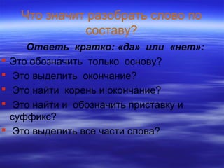 Что значит разобрать слово по
составу?
Ответь кратко: «да» или «нет»:
 Это обозначить только основу?
 Это выделить окончание?
 Это найти корень и окончание?
 Это найти и обозначить приставку и
суффикс?
 Это выделить все части слова?
 