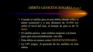 ORBITA GEOESTACIONARIA (Cont.)
• Cuando el satélite gira en una órbita situada sobre el
plano ecuatorial y a una distancia de 36.000 km
sobre el nivel del mar, el tiempo de giro es de 24
horas
• El satélite parece estar estático respecto a la tierra
pues gira sincronizadamente con ella
• Esta órbita se conoce como GEOESTACIONARIA
• La UIT asigna la posición de los satélites en ésta
órbita
 