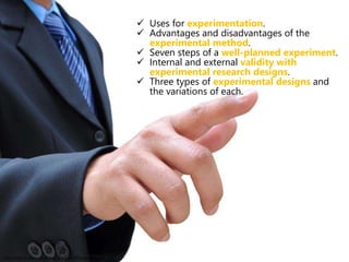  Uses for experimentation.
 Advantages and disadvantages of the
experimental method.
 Seven steps of a well-planned experiment.
 Internal and external validity with
experimental research designs.
 Three types of experimental designs and
the variations of each.
http://cdn2.cloudpro.co.uk/sites/cloudprod7/files/pointing.jpg
 
