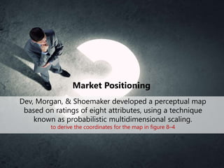 Market Positioning
Dev, Morgan, & Shoemaker developed a perceptual map
based on ratings of eight attributes, using a technique
known as probabilistic multidimensional scaling.
to derive the coordinates for the map in figure 8–4
 