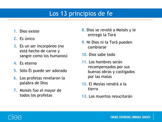 1. Dios existe
2. Es único
3. Es un ser incorpóreo (no
está hecho de carne y
sangre como los humanos)
4. Es eterno
5. Sólo Él puede ser adorado
6. Los profetas revelaron la
palabra de Dios
7. Moisés fue el mayor de
todos los profetas
8. Dios se reveló a Moisés y le
entregó la Torá
9. Ni Dios ni la Torá pueden
cambiarse
10. Dios sabe todo
11. Los hombres serán
recompensados por sus
buenas obras y castigados
por las malas
12. El Mesías vendrá a la
tierra
13. Los muertos resucitarán
Los 13 principios de fe
 