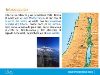 Introducción
Esta tierra estrecha y no demasiado fértil, limita
al oeste con el mar Mediterráneo, al sur con el
desierto del Sinaí, al norte con las montañas
nevadas del Líbano, donde nace el río Jordán,
cuyo curso, a modo de gran fosa, corre paralelo a
la costa del Mediterráneo y, tras atravesar el
lago de Genesaret, desemboca en el mar Muerto
MarMediterráneo
Lago de
Genesaret
Río Jordán
Mar Muerto
 