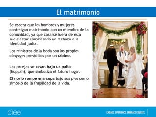 El matrimonio
Se espera que los hombres y mujeres
contraigan matrimonio con un miembro de la
comunidad, ya que casarse fuera de esta
suele estar considerado un rechazo a la
identidad judía.
Los ministros de la boda son los propios
cónyuges presididos por un rabino.
Las parejas se casan bajo un palio
(huppah), que simboliza el futuro hogar.
El novio rompe una copa bajo sus pies como
símbolo de la fragilidad de la vida.
 