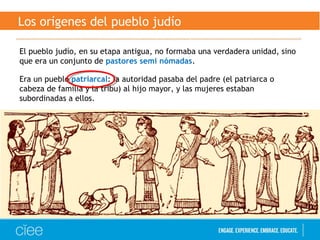 Los orígenes del pueblo judío
El pueblo judío, en su etapa antigua, no formaba una verdadera unidad, sino
que era un conjunto de pastores semi nómadas.
Era un pueblo patriarcal: la autoridad pasaba del padre (el patriarca o
cabeza de familia y la tribu) al hijo mayor, y las mujeres estaban
subordinadas a ellos.
 