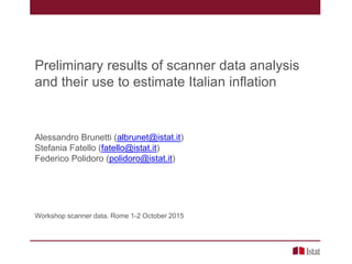 Preliminary results of scanner data analysis
and their use to estimate Italian inflation
Alessandro Brunetti (albrunet@istat.it)
Stefania Fatello (fatello@istat.it)
Federico Polidoro (polidoro@istat.it)
Workshop scanner data. Rome 1-2 October 2015
 