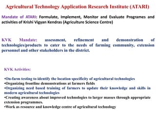 Agricultural Technology Application Research Institute (ATARI)
KVK Mandate: assessment, refinement and demonstration of
technologies/products to cater to the needs of farming community, extension
personnel and other stakeholders in the district.
Mandate of ATARI: Formulate, Implement, Monitor and Evaluate Programes and
activities of Krishi Vigyan Kendras (Agriculture Science Centre)
KVK Activities:
•On-farm testing to identify the location specificity of agricultural technologies
•Organizing frontline demonstrations at farmers fields
•Organizing need based training of farmers to update their knowledge and skills in
modern agricultural technologies
•Creating awareness about improved technologies to larger masses through appropriate
extension programmes.
•Work as resource and knowledge centre of agricultural technology
 