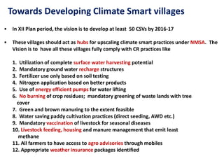 Towards Developing Climate Smart villages
• In XII Plan period, the vision is to develop at least 50 CSVs by 2016-17
• These villages should act as hubs for upscaling climate smart practices under NMSA. The
Vision is to have all these villages fully comply with CR practices like
1. Utilization of complete surface water harvesting potential
2. Mandatory ground water recharge structures
3. Fertilizer use only based on soil testing
4. Nitrogen application based on better products
5. Use of energy efficient pumps for water lifting
6. No burning of crop residues; mandatory greening of waste lands with tree
cover
7. Green and brown manuring to the extent feasible
8. Water saving paddy cultivation practices (direct seeding, AWD etc.)
9. Mandatory vaccination of livestock for seasonal diseases
10. Livestock feeding, housing and manure management that emit least
methane
11. All farmers to have access to agro advisories through mobiles
12. Appropriate weather insurance packages identified
 