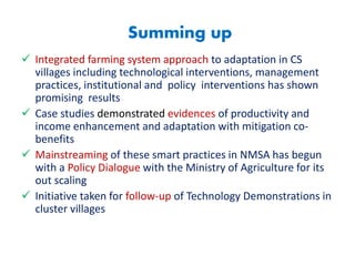 Summing up
 Integrated farming system approach to adaptation in CS
villages including technological interventions, management
practices, institutional and policy interventions has shown
promising results
 Case studies demonstrated evidences of productivity and
income enhancement and adaptation with mitigation co-
benefits
 Mainstreaming of these smart practices in NMSA has begun
with a Policy Dialogue with the Ministry of Agriculture for its
out scaling
 Initiative taken for follow-up of Technology Demonstrations in
cluster villages
 