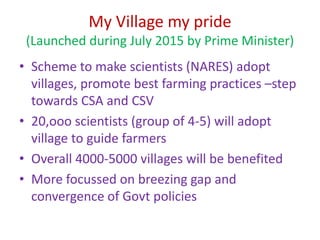 My Village my pride
(Launched during July 2015 by Prime Minister)
• Scheme to make scientists (NARES) adopt
villages, promote best farming practices –step
towards CSA and CSV
• 20,ooo scientists (group of 4-5) will adopt
village to guide farmers
• Overall 4000-5000 villages will be benefited
• More focussed on breezing gap and
convergence of Govt policies
 