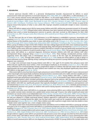 1. Introduction
Autism spectrum disorder (ASD) is a pervasive developmental disorder characterized by deﬁcits in social
communicative skills and repetitive or restricted interests (APA, 1994, 2000, 2013). ASD affects 1 in 88 individuals (CDC,
2012) and a recent national survey indicated that ASD affects 1 in 50 school-aged children (Blumberg et al., 2013). In
addition to the hallmark characteristics of ASD, social communicative deﬁcits, children also display motor skill deﬁcits
(Landa & Garrett-Mayer, 2006; Lloyd, MacDonald, & Lord, 2013; Provost, Heimerl, & Lopez, 2007; Provost, Lopez, &
Heimerl, 2007; Teitelbaum, Teitelbaum, Nye, Fryman, & Maurer, 1998; Yirmiya & Ozonoff, 2007). In fact, in some of the
original clinical descriptions of what is now called ASD, Asperger attached considerable weight to motor clumsiness
(Frith, 1991).
Motor skill deﬁcits appear early in life for many young children with ASD, and become prominent around 14–24 months
of age (Chawarska et al., 2007). Delayed infant motor milestones have been reported and these late milestones (especially
walking) have acted as initial developmental concerns to parents, who later received an ASD diagnosis for their child
(Chawarska et al., 2007; Flanagan, Landa, Bhat, & Bauman, 2012; Landa & Garrett-Mayer, 2006; Lloyd et al., 2013; Teitelbaum
et al., 1998).
For the most part the use of motor skill performance in an ASD diagnosis is embedded in gestures, stereotypies and
imitation (Lord et al., 2000; Luyster et al., 2009). However it has been suggested that one of the earliest detectable signs and a
cardinal feature of the disability may reside in motor skill ability early in life (Flanagan et al., 2012; Fournier, Hass, Naik,
Lodha, & Cauraugh, 2010; Sutera, Pandey, Esser, & Rosenthal, 2007; Teittelbaum, Teittelbaum, Nye, Fryman, & Maurer, 1998).
When a group of children at high-risk for ASD (children who had a sibling diagnosed with ASD), were studied prospectively
three groups emerged for comparison, children with language delay, ASD and typical development (Landa & Garrett-Mayer,
2006). Deﬁcits in ﬁne motor skills were evident in children with ASD at 6 months of age and signiﬁcantly worsened ﬁne and
gross motor skills were evident at 14 and 24 months of age (Landa & Garrett-Mayer, 2006). This prospective study suggested
early motor skill deﬁcits as a potential diagnostic distinction between children with ASD and children with other
developmental delays (language delay) (Landa & Garrett-Mayer, 2006). These ﬁndings corroborated previous studies
suggesting motor skill delays early in development may act as some of the ﬁrst signs for developmental concern
(Teittelbaum et al., 1998). Through video analysis Teitelbaum et al. (1998) found oral motor deﬁcits as well as delays in
motor milestones such as lying, righting, sitting, crawling and walking were present in young children with ASD long before a
diagnosis was conclusive.
In a large cross-sectional study of young children with ASD (n = 162, aged 14–36 months) ﬁne and gross motor skill
deﬁcits became signiﬁcantly worse within a short chronological timeframe (6–18 months) (Lloyd et al., 2013). The same
study conﬁrmed cross-sectional ﬁndings through a longitudinal analysis of children who had two motor skill assessments
approximately one-year apart. When the same children were studied over time, they displayed signiﬁcantly worse motor
skill deﬁcits as they aged (Lloyd et al., 2013).
Other motor deﬁcits areas have been found in gait and postural control. Children with ASD (aged 4–6 years) demonstrated
a short step length and irregular body oscillations during locomotion consistent with a less stable and more variable posture
compared to a control group without a disability (Vernazza-Martin et al., 2005). Young children with ASD (<2 years)
displayed similar gait and postural control deﬁcits (Esposito & Venuti, 2008). At 20 months of age children with ASD showed
deﬁcits in gait parameters which included performing abnormal heel-to-toe patterns, odd arm posturing and generally
higher frequencies of anomalies in movement including waddle walking (Esposito & Venuti, 2008). Postural sway in school-
aged children with ASD was signiﬁcantly greater than typically developed controls in mediolateral, anteroposterior and
normalized sway (Fournier, Hass, et al., 2010; Fournier, Kimberg, et al., 2010; Memari et al., 2013). Similarly, postural sway in
the mediolateral direction was greater in children with autism during dynamic movements such as walking (Fournier,
Kimberg, et al., 2010).
Consistent with other motor skill deﬁcits at a young age, motor planning deﬁcits were evident when children with ASD
were unable translate motor intention into a global motor action (mean age 7.6 years), but rather treated each motor task
involved in an overall action as an independent task (Fabbri-Destro, Cattaneo, Boria, & Rizzolatti, 2009). Vernazza-Martin
et al. (2005) found that young children with ASD (4–6 years) had difﬁculty deﬁning the goal of the motor action. Even when
the task was adapted in a highly motivating fashion, children appeared to understand the instruction, marked in their
purposeful action of moving toward the object, but the ﬁnal motor goal could not be completed, indicating shortfalls in
motor planning (Vernazza-Martin et al., 2005). These children were able to perform simple motor tasks but unable to chain
multiple motor tasks together into a more complex motor action.
Descriptive studies have clearly demonstrated that motor skill deﬁcits exist in children with ASD at a young age and have
even gone so far as to suggest early motor skill deﬁcits as a preliminary diagnostic marker and a cardinal characteristic of the
disability (Flanagan et al., 2012; Fournier, Hass, et al., 2010; Matson, Mahan, Fodstad, Hess, & Neal, 2010; Teittelbaum et al.,
1998). These deﬁcits in young children with autism range in nature and across tasks (Berkeley, Zittel, Pitney, & Nichols, 2001;
Rinehart et al., 2006; Staples & Reid, 2010; Sutera et al., 2007; Teittelbaum et al., 1998; Vernazza-Martin et al., 2005). Even
though evidence suggests motor deﬁcits are prominent and pervasive across time and age very little has been discussed in
terms of how motor skill deﬁcits interact with the core-characteristics of autism, deﬁcits in social communication skills
(Berkeley et al., 2001; Fournier, Hass, et al., 2010; Landa & Garrett-Mayer, 2006; Staples & Reid, 2010). It is well known that
deﬁcits in social communicative skills are core diagnostic characteristics of ASD. For young children this includes skills such
M. MacDonald et al. / Research in Autism Spectrum Disorders 7 (2013) 1383–13901384
 
