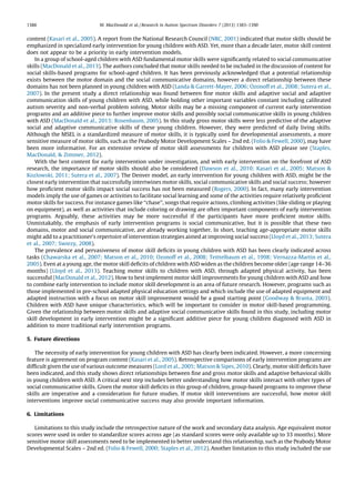 content (Kasari et al., 2005). A report from the National Research Council (NRC, 2001) indicated that motor skills should be
emphasized in specialized early intervention for young children with ASD. Yet, more than a decade later, motor skill content
does not appear to be a priority in early intervention models.
In a group of school-aged children with ASD fundamental motor skills were signiﬁcantly related to social communicative
skills (MacDonald et al., 2013). The authors concluded that motor skills needed to be included in the discussion of content for
social skills-based programs for school-aged children. It has been previously acknowledged that a potential relationship
exists between the motor domain and the social communicative domains, however a direct relationship between these
domains has not been planned in young children with ASD (Landa & Garrett-Mayer, 2006; Ozonoff et al., 2008; Sutera et al.,
2007). In the present study a direct relationship was found between ﬁne motor skills and adaptive social and adaptive
communication skills of young children with ASD, while holding other important variables constant including calibrated
autism severity and non-verbal problem solving. Motor skills may be a missing component of current early intervention
programs and an additive piece to further improve motor skills and possibly social communicative skills in young children
with ASD (MacDonald et al., 2013; Rosenbaum, 2005). In this study gross motor skills were less predictive of the adaptive
social and adaptive communicative skills of these young children. However, they were predicted of daily living skills.
Although the MSEL is a standardized measure of motor skills, it is typically used for developmental assessments, a more
sensitive measure of motor skills, such as the Peabody Motor Development Scales – 2nd ed. (Folio & Fewell, 2000), may have
been more informative. For an extensive review of motor skill assessments for children with ASD please see (Staples,
MacDonald, & Zimmer, 2012).
With the best content for early intervention under investigation, and with early intervention on the forefront of ASD
research, the importance of motor skills should also be considered (Dawson et al., 2010; Kasari et al., 2005; Matson &
Kozlowski, 2011; Sutera et al., 2007). The Denver model, an early intervention for young children with ASD, might be the
closest early intervention that successfully intertwines motor skills, social communicative skills and social success; however
how proﬁcient motor skills impact social success has not been measured (Rogers, 2000). In fact, many early intervention
models imply the use of games or activities to facilitate social learning and some of the activities require relatively proﬁcient
motor skills for success. For instance games like ‘‘chase’’, songs that require actions, climbing activities (like sliding or playing
on equipment), as well as activities that include coloring or drawing are often important components of early intervention
programs. Arguably, these activities may be more successful if the participants have more proﬁcient motor skills.
Unmistakably, the emphasis of early intervention programs is social communicative, but it is possible that these two
domains, motor and social communicative, are already working together. In short, teaching age-appropriate motor skills
might add to a practitioner’s repertoire of intervention strategies aimed at improving social success (Lloyd et al., 2013; Sutera
et al., 2007; Swiezy, 2008).
The prevalence and pervasiveness of motor skill deﬁcits in young children with ASD has been clearly indicated across
tasks (Chawarska et al., 2007; Matson et al., 2010; Ozonoff et al., 2008; Teittelbaum et al., 1998; Vernazza-Martin et al.,
2005). Even at a young age, the motor skill deﬁcits of children with ASD widen as the children become older (age range 14–36
months) (Lloyd et al., 2013). Teaching motor skills to children with ASD, through adapted physical activity, has been
successful (MacDonald et al., 2012). How to best implement motor skill improvements for young children with ASD and how
to combine early intervention to include motor skill development is an area of future research. However, programs such as
those implemented in pre-school adapted physical education settings and which include the use of adapted equipment and
adapted instruction with a focus on motor skill improvement would be a good starting point (Goodway & Branta, 2003).
Children with ASD have unique characteristics, which will be important to consider in motor skill-based programming.
Given the relationship between motor skills and adaptive social communicative skills found in this study, including motor
skill development in early intervention might be a signiﬁcant additive piece for young children diagnosed with ASD in
addition to more traditional early intervention programs.
5. Future directions
The necessity of early intervention for young children with ASD has clearly been indicated. However, a more concerning
feature is agreement on program content (Kasari et al., 2005). Retrospective comparisons of early intervention programs are
difﬁcult given the use of various outcome measures (Lord et al., 2005; Matson & Sipes, 2010). Clearly, motor skill deﬁcits have
been indicated, and this study shows direct relationships between ﬁne and gross motor skills and adaptive behavioral skills
in young children with ASD. A critical next step includes better understanding how motor skills interact with other types of
social communicative skills. Given the motor skill deﬁcits in this group of children, group-based programs to improve these
skills are imperative and a consideration for future studies. If motor skill interventions are successful, how motor skill
interventions improve social communicative success may also provide important information.
6. Limitations
Limitations to this study include the retrospective nature of the work and secondary data analysis. Age equivalent motor
scores were used in order to standardize scores across age (as standard scores were only available up to 33 months). More
sensitive motor skill assessments need to be implemented to better understand this relationship, such as the Peabody Motor
Developmental Scales – 2nd ed. (Folio & Fewell, 2000; Staples et al., 2012). Another limitation to this study included the use
M. MacDonald et al. / Research in Autism Spectrum Disorders 7 (2013) 1383–13901388
 