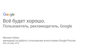 Всё будет хорошо.
Пользователь, рекламодатель, Google
Михаил Кубка
менеджер по работе с ключевыми агентствами Google Россия
RIW, октябрь 2015
 