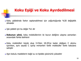 16
Koku Eşiği ve Koku Ayırdedilmesi
 Koku şiddetinde farkın saptanabilmesi için yoğunluğunda %30 değişiklik
olmalıdır
 Işık şiddeti için bu değer %1 dir
 Kokunun yönü, koku moleküllerinin iki burun deliğine ulaşma zamanları
arasındaki farkla belirlenir
 Koku molekülleri küçük olup 3-4’den 18-20’ye kadar değişen C atomu
içerirken, aynı sayıda C içerip mimarileri farklı moleküller farklı kokulara
sahiptir
 Aşırı kokulu maddelerin bağıl su ve lipidde çözünürlü yüksektir
 