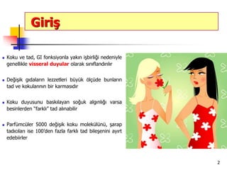 2
Giriş
 Koku ve tad, GI fonksiyonla yakın işbirliği nedeniyle
genellikle visseral duyular olarak sınıflandırılır
 Değişik gıdaların lezzetleri büyük ölçüde bunların
tad ve kokularının bir karmasıdır
 Koku duyusunu baskılayan soğuk algınlığı varsa
besinlerden “farklı” tad alınabilir
 Parfümcüler 5000 değişik koku molekülünü, şarap
tadıcıları ise 100’den fazla farklı tad bileşenini ayırt
edebiirler
 