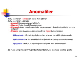 26
Anomaliler
 Koku anomalileri –osmias son eki ile ifade edilirler
 Koku anomalileri arasında;
 Anosmi (koku duyusunun yokluğu),
 Hiposmi (koku duyarlılığının azalması)
 Kakosmi denen hoş olmayan koku halusinasyonları da epileptik nöbetler sonucu
gelişebilir
 Disosmi koku duyusunun çarpıtılmasıdır ve 3 şekli bulunmaktadır:
1) Parosmia – Mevcut olan kokunun hoş olmayan bir şekilde algılanmasıdır
2) Phantosmia – Koku maddesi olmadığı halde koku duyusunun algılanması
3) Agnosia – Kokunun yoğunluğunun ve tipinin ayırt edilememesidir
 80 yaşını aşmış insanların %75’inden fazlasında kokuları tanımada bozulma görülür
 