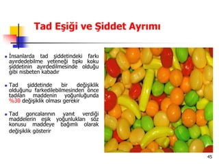 45
Tad Eşiği ve Şiddet Ayrımı
 İnsanlarda tad şiddetindeki farkı
ayırdedebilme yeteneği tıpkı koku
şiddetinin ayırdedilmesinde olduğu
gibi nisbeten kabadır
 Tad şiddetinde bir değişiklik
olduğunu farkedilebilmesinden önce
tadılan maddenin yoğunluğunda
%30 değişiklik olması gerekir
 Tad goncalarının yanıt verdiği
maddelerin eşik yoğunlukları söz
konusu maddeye bağımlı olarak
değişiklik gösterir
 