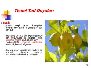 46
Temel Tad Duyuları
 EKŞİ:
 Asitler ekşi tadılır. Reseptörü
uyaran şey asidin anyonundan çok
H+ dur
 Herhangi bir asit için ekşilik genelde
H+ yoğunluğu ile orantılı iken,
organik asitler çoğunlukla aynı H+
yoğunluktaki mineral asitlerden
daha ekşi olarak algılanır
 Bu durumun muhtemel nedeni bu
asitlerin hücrelere mineral
asitlerden daha hızlı sızmalarıdır
 