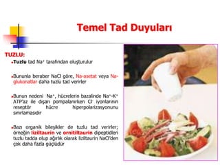 47
Temel Tad Duyuları
TUZLU:
Tuzlu tad Na+ tarafından oluşturulur
Bununla beraber NaCl göre, Na-asetat veya Na-
glukonatlar daha tuzlu tad verirler
Bunun nedeni Na+, hücrelerin bazalinde Na+-K+
ATP’az ile dışarı pompalanırken Cl- iyonlarının
reseptör hücre hiperpolarizasyonunu
sınırlamasıdır
Bazı organik bileşikler de tuzlu tad verirler;
örneğin liziltaurin ve ornitiltaurin dipeptidleri
tuzlu tadda olup ağırlık olarak liziltaurin NaCl’den
çok daha fazla güçlüdür
 