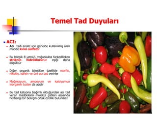 48
Temel Tad Duyuları
 ACI:
 Acı tadı analiz için genelde kullanılmış olan
madde kinin sülfattır
 Bu bileşik 8 µmol/L yoğunlukta farkedilirken
striknin hidroklorürün eşiği daha
düşüktür
 Diğer organik bileşikler özellikle morfin,
nikotin, kafein ve üre acı tad verirler
 Mağnezyum, amonyum ve kalsiyumun
inorganik tuzları da acıdır
 Bu tad katyona bağımlı olduğundan acı tad
veren maddelerin molekül çatıları arasında
herhangi bir belirgin ortak özellik bulunmaz
 