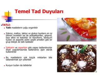 49
Temel Tad Duyuları
TATLI:
 Tatlı maddelerin çoğu organiktir
 Sükroz, maltoz, laktoz ve glukoz bunların en iyi
bilinen örnekleri ise de polisakkaritler, gliserol,
bazı alkol ve ketonlar ve kloroform, berilyum
tuzları ve aspartik asitin çeşitli amidleri gibi bir
grup bileşik de tatlı taddadır
 Sakkarin ve aspartam gibi yapay tadlandırıcılar
diyet uygulamasında tadlandırıcı ajan olarak
kullanılırlar
 Bu maddelerin çok küçük miktarları bile
tatlandırmak için yeterlidir
 Kurşun tuzları da tatlıdırlar
 
