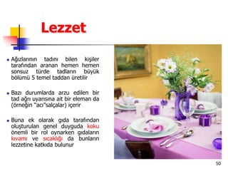 50
Lezzet
 Ağızlarının tadını bilen kişiler
tarafından aranan hemen hemen
sonsuz türde tadların büyük
bölümü 5 temel taddan üretilir
 Bazı durumlarda arzu edilen bir
tad ağrı uyarısına ait bir eleman da
(örneğin “acı”salçalar) içerir
 Buna ek olarak gıda tarafından
oluşturulan genel duyguda koku
önemli bir rol oynarken gıdaların
kıvamı ve sıcaklığı da bunların
lezzetine katkıda bulunur
 