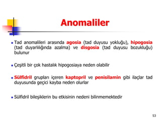53
Anomaliler
 Tad anomalileri arasında agosia (tad duyusu yokluğu), hipogosia
(tad duyarlılığında azalma) ve disgosia (tad duyusu bozukluğu)
bulunur
 Çeşitli bir çok hastalık hipogosiaya neden olabilir
 Sülfidril grupları içeren kaptopril ve penisilamin gibi ilaçlar tad
duyusunda geçici kayba neden olurlar
 Sülfidril bileşiklerin bu etkisinin nedeni bilinmemektedir
 